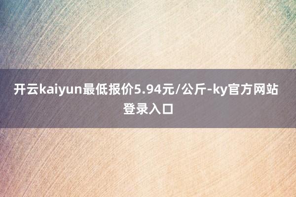 开云kaiyun最低报价5.94元/公斤-ky官方网站 登录入口