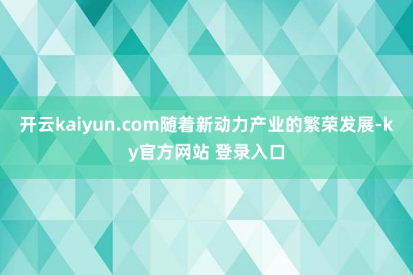 开云kaiyun.com随着新动力产业的繁荣发展-ky官方网站 登录入口