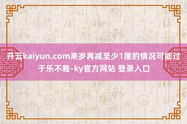 开云kaiyun.com来岁再减至少1厘的情况可能过于乐不雅-ky官方网站 登录入口
