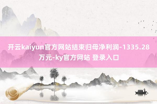 开云kaiyun官方网站结束归母净利润-1335.28万元-ky官方网站 登录入口