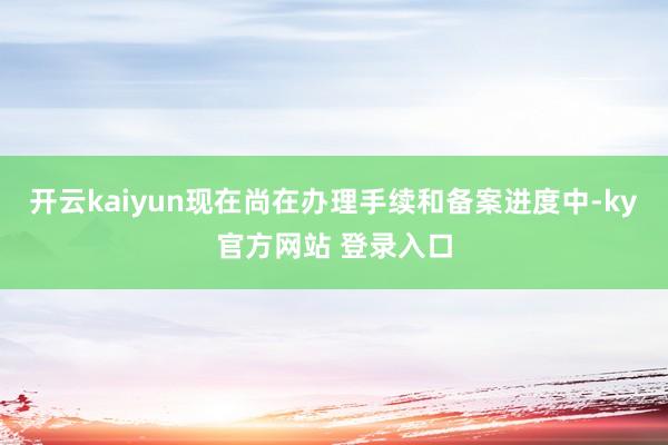 开云kaiyun现在尚在办理手续和备案进度中-ky官方网站 登录入口