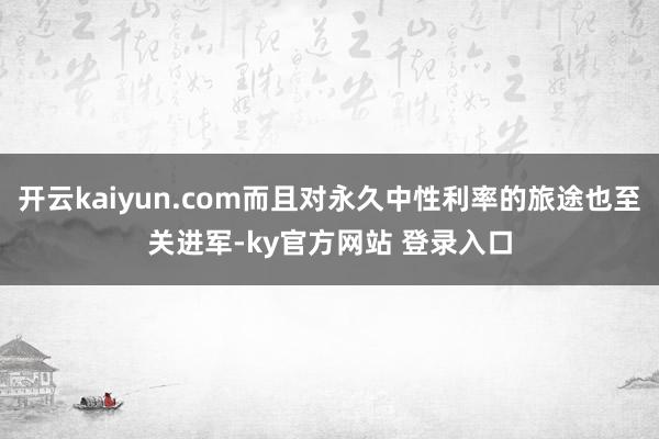 开云kaiyun.com而且对永久中性利率的旅途也至关进军-ky官方网站 登录入口