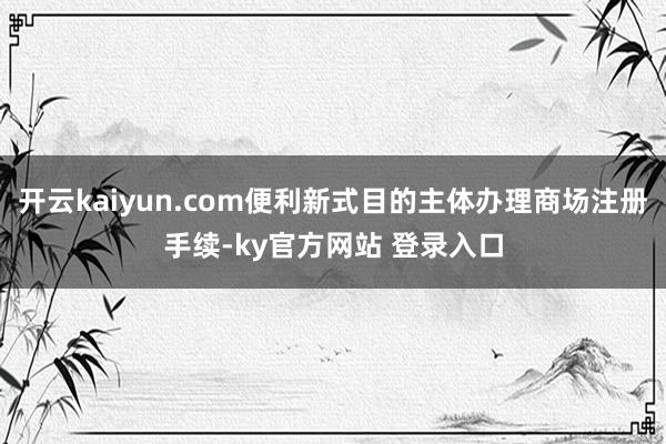 开云kaiyun.com便利新式目的主体办理商场注册手续-ky官方网站 登录入口