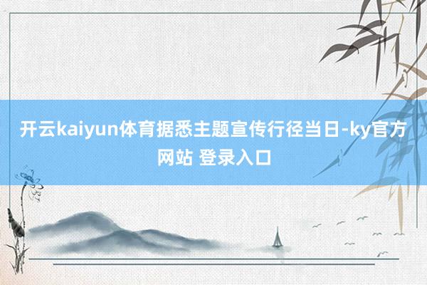 开云kaiyun体育据悉主题宣传行径当日-ky官方网站 登录入口