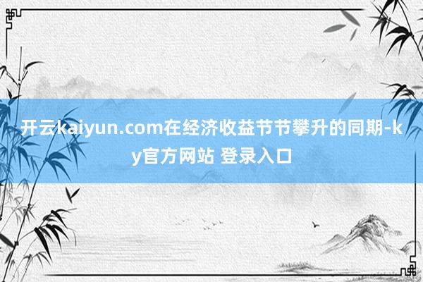 开云kaiyun.com　　在经济收益节节攀升的同期-ky官方网站 登录入口