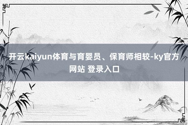 开云kaiyun体育与育婴员、保育师相较-ky官方网站 登录入口