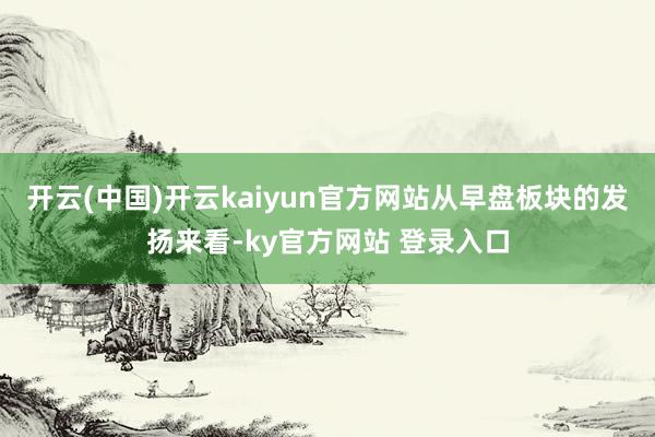 开云(中国)开云kaiyun官方网站从早盘板块的发扬来看-ky官方网站 登录入口