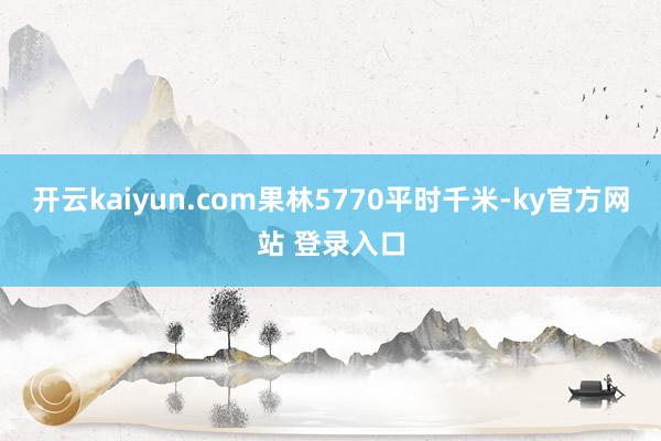 开云kaiyun.com果林5770平时千米-ky官方网站 登录入口
