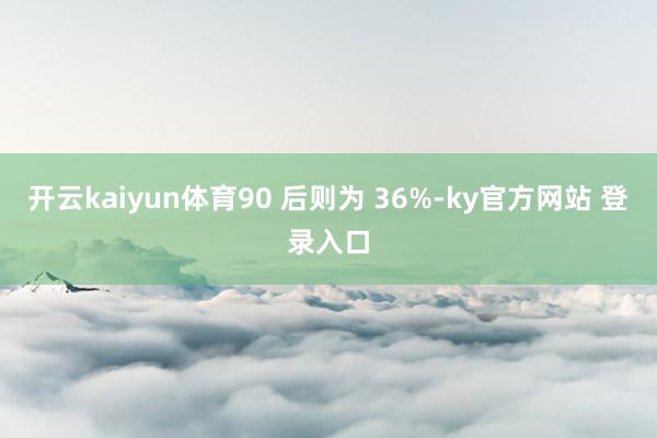 开云kaiyun体育90 后则为 36%-ky官方网站 登录入口