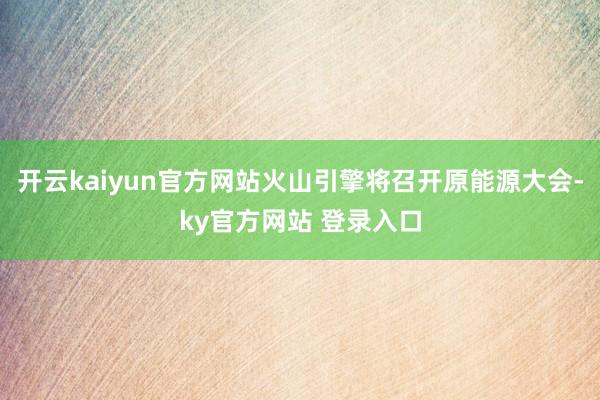开云kaiyun官方网站火山引擎将召开原能源大会-ky官方网站 登录入口