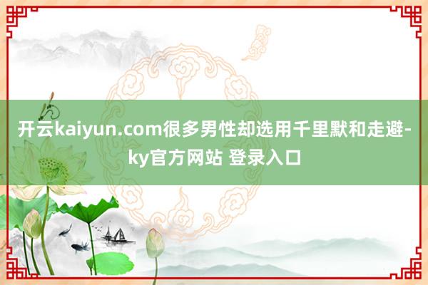 开云kaiyun.com很多男性却选用千里默和走避-ky官方网站 登录入口