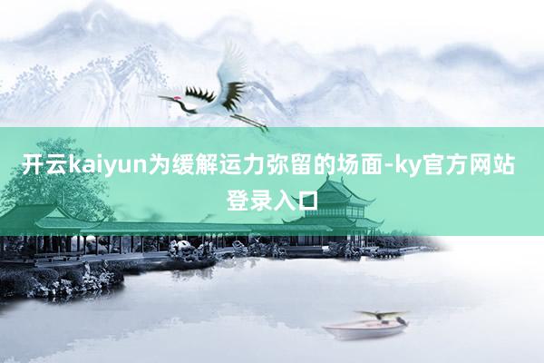 开云kaiyun为缓解运力弥留的场面-ky官方网站 登录入口