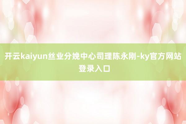 开云kaiyun丝业分娩中心司理陈永刚-ky官方网站 登录入口