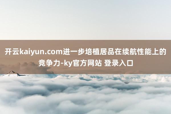 开云kaiyun.com进一步培植居品在续航性能上的竞争力-ky官方网站 登录入口