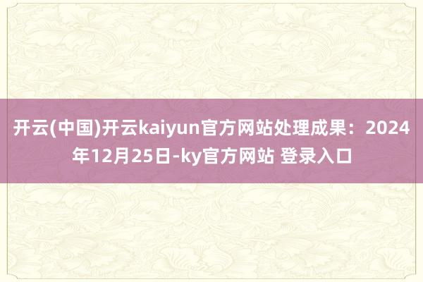 开云(中国)开云kaiyun官方网站处理成果：2024年12月25日-ky官方网站 登录入口