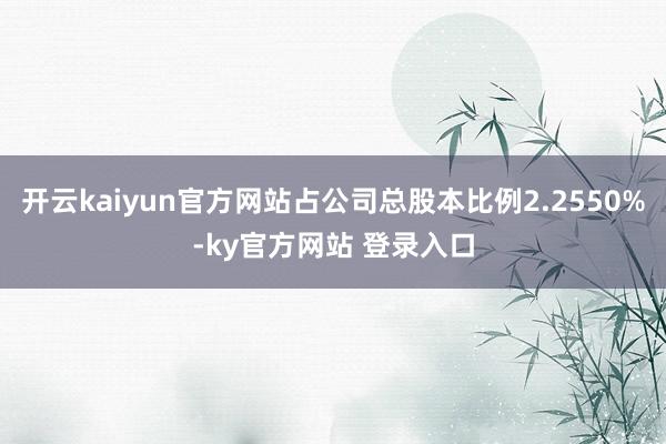 开云kaiyun官方网站占公司总股本比例2.2550%-ky官方网站 登录入口