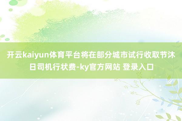 开云kaiyun体育平台将在部分城市试行收取节沐日司机行状费-ky官方网站 登录入口