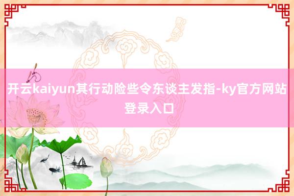 开云kaiyun其行动险些令东谈主发指-ky官方网站 登录入口