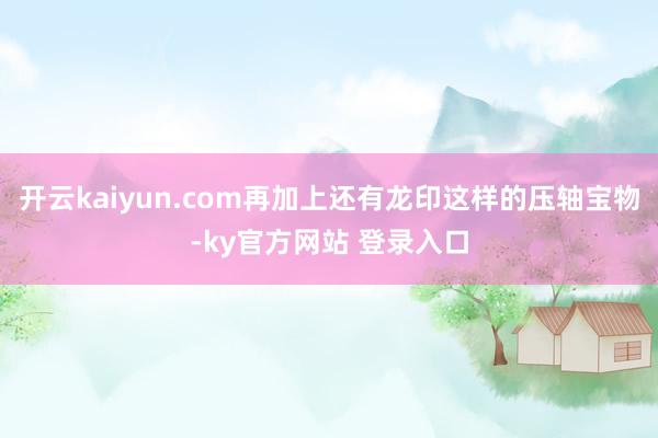 开云kaiyun.com再加上还有龙印这样的压轴宝物-ky官方网站 登录入口