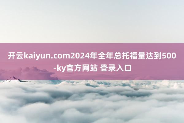 开云kaiyun.com2024年全年总托福量达到500-ky官方网站 登录入口