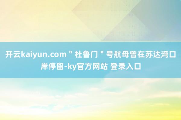 开云kaiyun.com"杜鲁门"号航母曾在苏达湾口岸停留-ky官方网站 登录入口