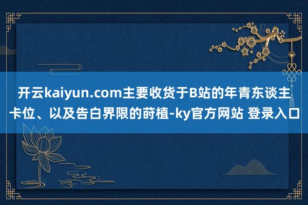 开云kaiyun.com主要收货于B站的年青东谈主卡位、以及告白界限的莳植-ky官方网站 登录入口