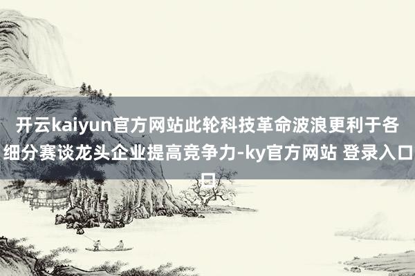 开云kaiyun官方网站此轮科技革命波浪更利于各细分赛谈龙头企业提高竞争力-ky官方网站 登录入口