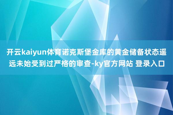 开云kaiyun体育诺克斯堡金库的黄金储备状态遥远未始受到过严格的审查-ky官方网站 登录入口