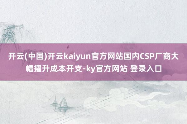开云(中国)开云kaiyun官方网站国内CSP厂商大幅擢升成本开支-ky官方网站 登录入口
