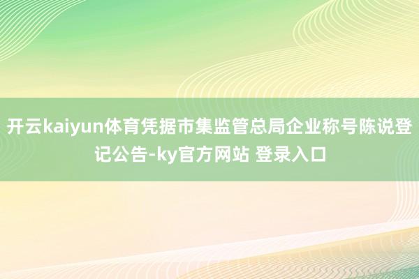 开云kaiyun体育凭据市集监管总局企业称号陈说登记公告-ky官方网站 登录入口