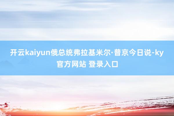 开云kaiyun 俄总统弗拉基米尔·普京今日说-ky官方网站 登录入口