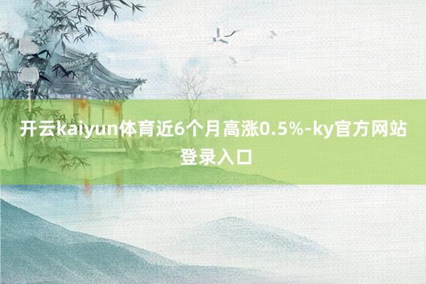 开云kaiyun体育近6个月高涨0.5%-ky官方网站 登录入口