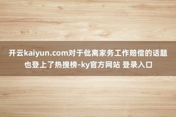 开云kaiyun.com对于仳离家务工作赔偿的话题也登上了热搜榜-ky官方网站 登录入口