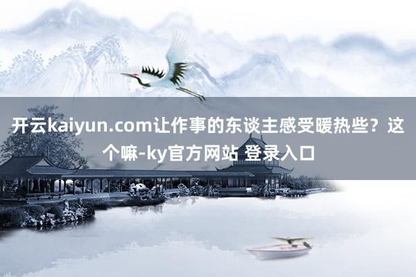 开云kaiyun.com让作事的东谈主感受暖热些？这个嘛-ky官方网站 登录入口