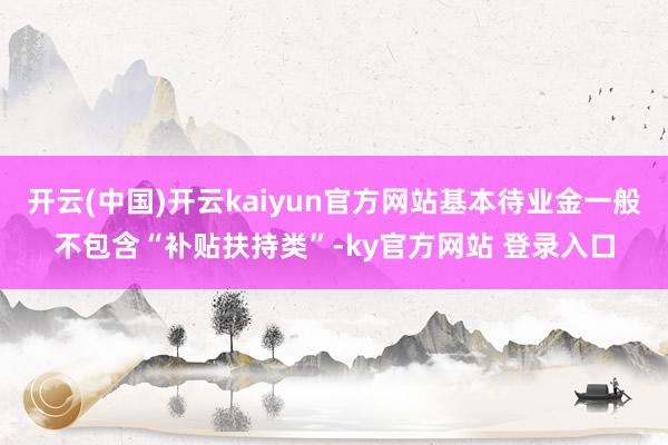 开云(中国)开云kaiyun官方网站基本待业金一般不包含“补贴扶持类”-ky官方网站 登录入口