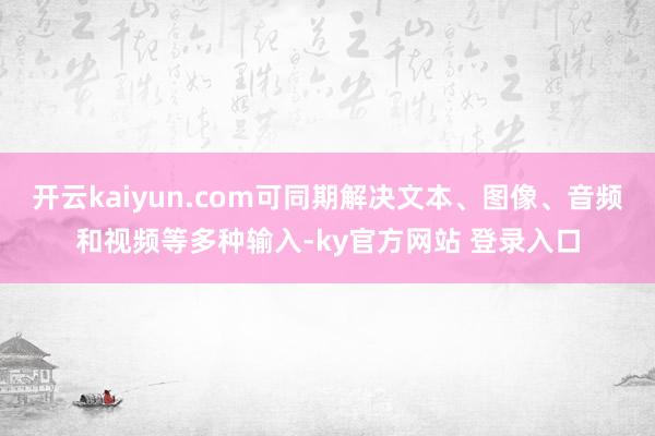 开云kaiyun.com可同期解决文本、图像、音频和视频等多种输入-ky官方网站 登录入口