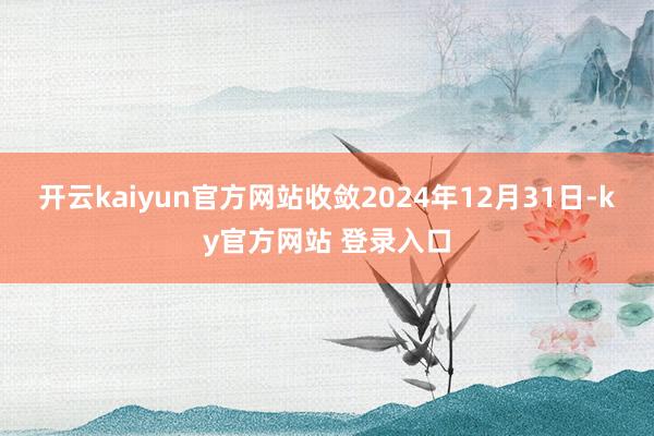 开云kaiyun官方网站收敛2024年12月31日-ky官方网站 登录入口