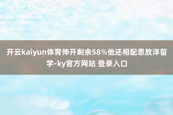 开云kaiyun体育伸开剩余58%他还相配思放洋留学-ky官方网站 登录入口