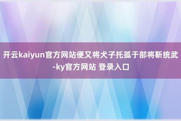 开云kaiyun官方网站便又将犬子托孤于部将靳统武-ky官方网站 登录入口