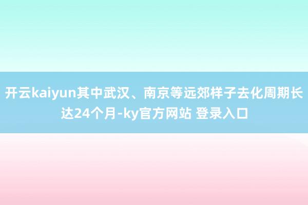 开云kaiyun其中武汉、南京等远郊样子去化周期长达24个月-ky官方网站 登录入口