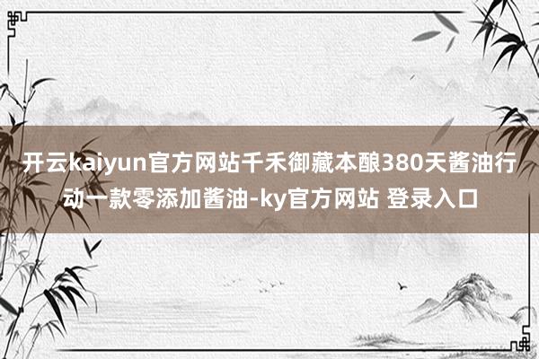 开云kaiyun官方网站千禾御藏本酿380天酱油行动一款零添加酱油-ky官方网站 登录入口