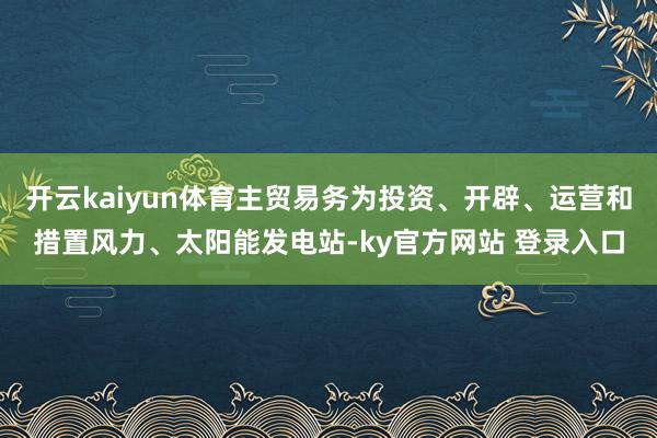开云kaiyun体育主贸易务为投资、开辟、运营和措置风力、太阳能发电站-ky官方网站 登录入口