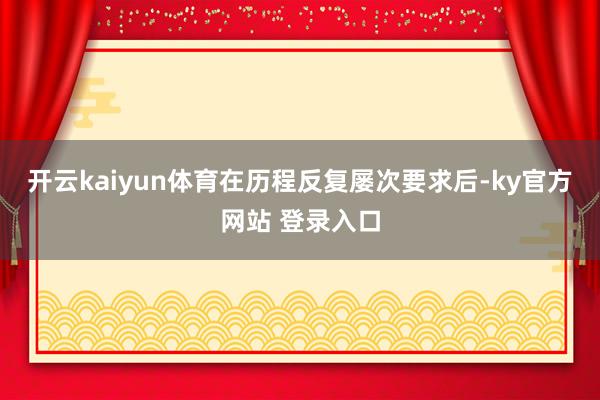 开云kaiyun体育在历程反复屡次要求后-ky官方网站 登录入口