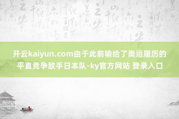开云kaiyun.com　　由于此前输给了奥运履历的平直竞争敌手日本队-ky官方网站 登录入口