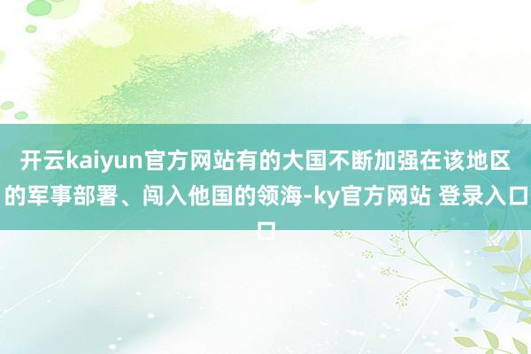 开云kaiyun官方网站有的大国不断加强在该地区的军事部署、闯入他国的领海-ky官方网站 登录入口