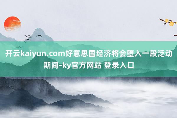 开云kaiyun.com好意思国经济将会堕入一段泛动期间-ky官方网站 登录入口