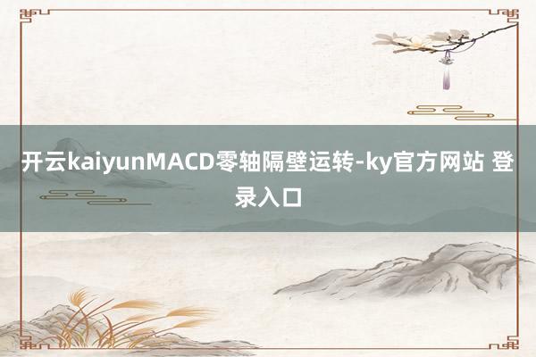 开云kaiyunMACD零轴隔壁运转-ky官方网站 登录入口