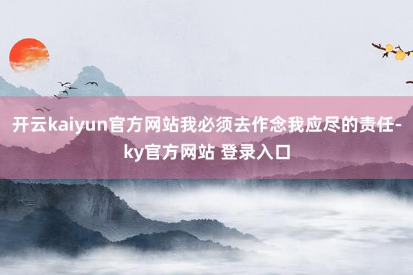 开云kaiyun官方网站我必须去作念我应尽的责任-ky官方网站 登录入口