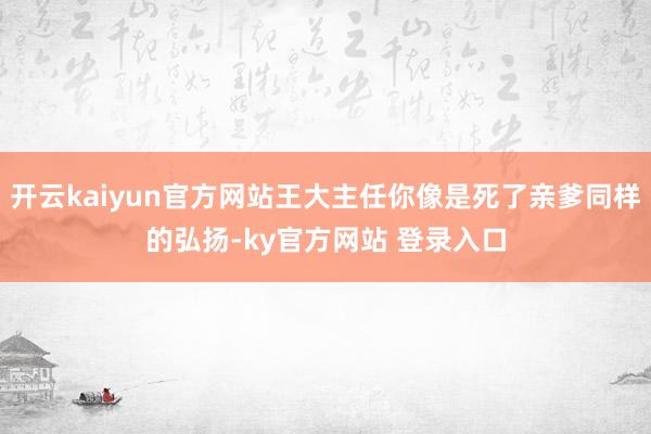 开云kaiyun官方网站王大主任你像是死了亲爹同样的弘扬-ky官方网站 登录入口