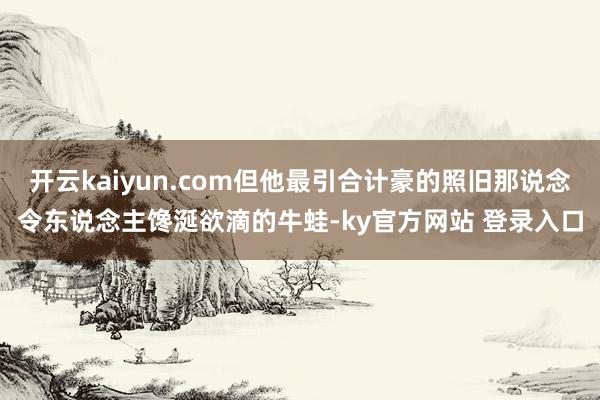 开云kaiyun.com但他最引合计豪的照旧那说念令东说念主馋涎欲滴的牛蛙-ky官方网站 登录入口